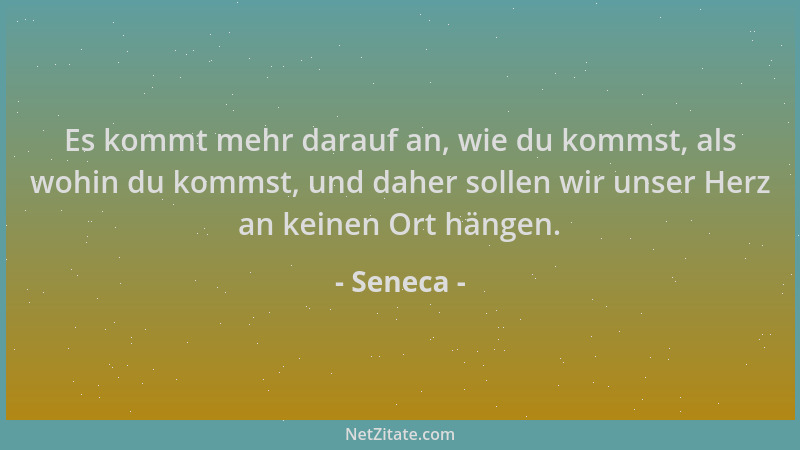 Seneca - Es kommt mehr darauf an, wie du kommst, als wohin du kommst, und daher sollen wir unser Herz an keinen Ort hängen....