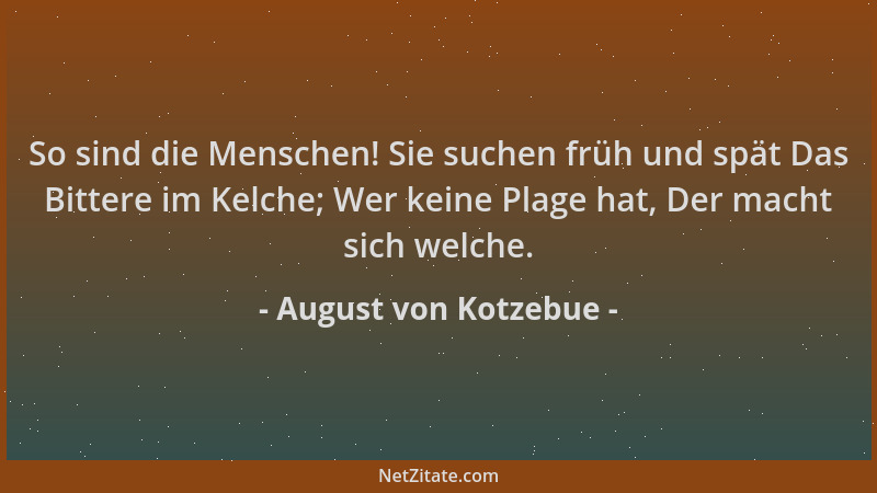 August von Kotzebue - So sind die Menschen! Sie suchen früh und spät Das Bittere im Kelche; Wer keine Plage hat, Der macht...