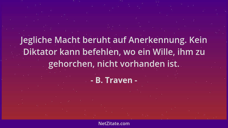 B. Traven - Jegliche Macht beruht auf Anerkennung. Kein Diktator kann befehlen, wo ein Wille, ihm zu gehorchen, nicht vorha...