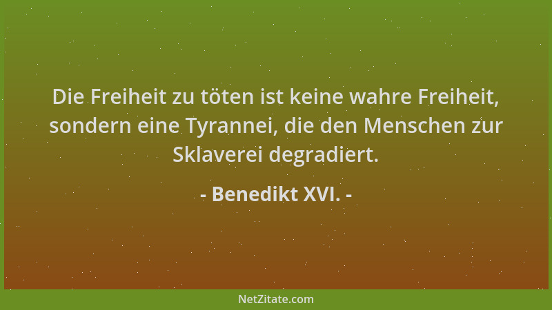 Benedikt XVI. - Die Freiheit zu töten ist keine wahre Freiheit, sondern eine Tyrannei, die den Menschen zur Sklaverei degra...