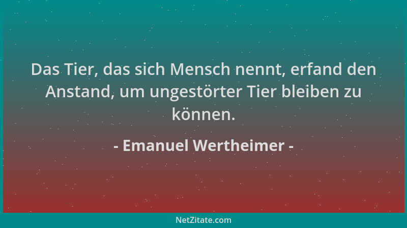 Emanuel Wertheimer - Das Tier, das sich Mensch nennt, erfand den Anstand, um ungestörter Tier bleiben zu können....