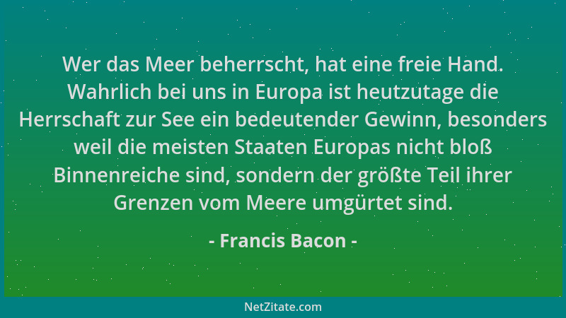 Francis Bacon - Wer das Meer beherrscht, hat eine freie Hand. Wahrlich bei uns in Europa ist heutzutage die Herrschaft zur...