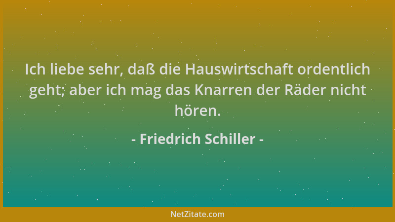 Friedrich Schiller - Ich liebe sehr, daß die Hauswirtschaft ordentlich geht; aber ich mag das Knarren der Räder nicht hören...