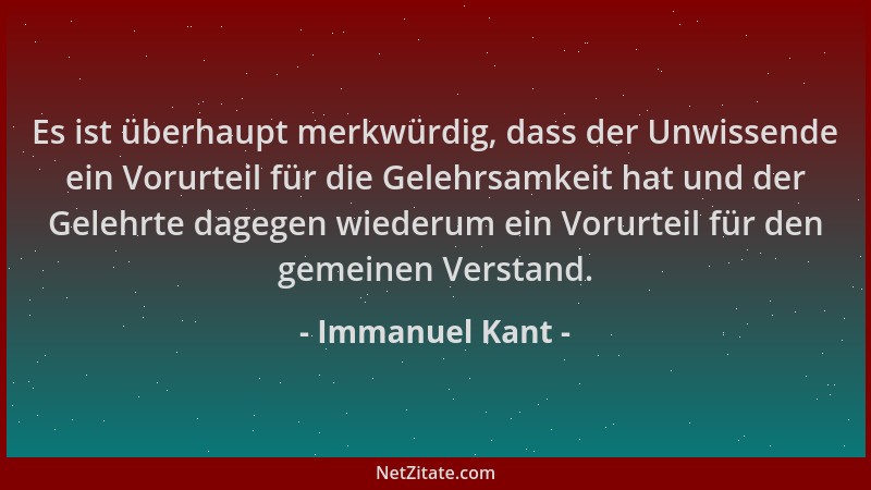 Immanuel Kant - Es ist überhaupt merkwürdig, dass der Unwissende ein Vorurteil für die Gelehrsamkeit hat und der Gelehrte d...