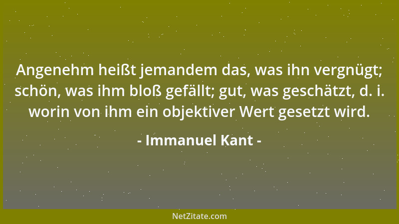 Immanuel Kant - Angenehm heißt jemandem das, was ihn vergnügt; schön, was ihm bloß gefällt; gut, was geschätzt, d. i. worin...