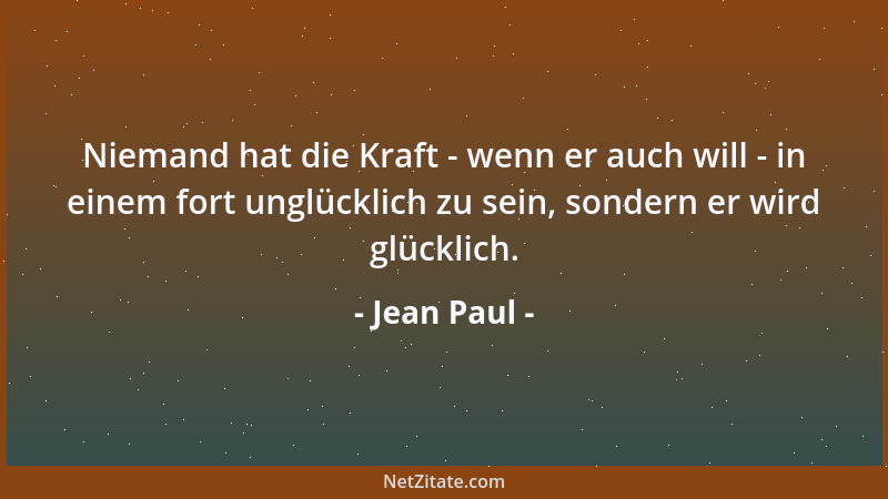 Jean Paul - Niemand hat die Kraft - wenn er auch will - in einem fort unglücklich zu sein, sondern er wird glücklich....