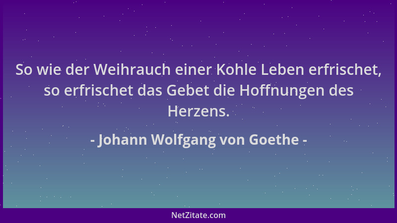 Johann Wolfgang von Goethe - So wie der Weihrauch einer Kohle Leben erfrischet, so erfrischet das Gebet die Hoffnungen des...