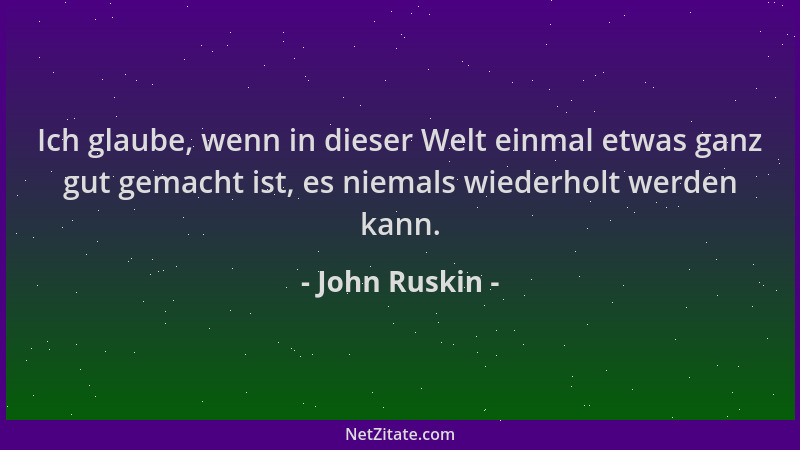 John Ruskin - Ich glaube, wenn in dieser Welt einmal etwas ganz gut gemacht ist, es niemals wiederholt werden kann....