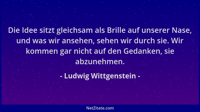 Ludwig Wittgenstein - Die Idee sitzt gleichsam als Brille auf unserer Nase, und was wir ansehen, sehen wir durch sie. Wir k...
