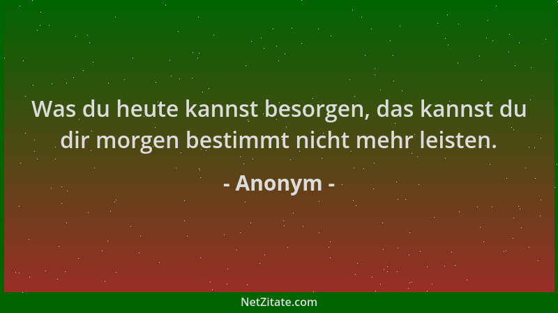Anonym - Was du heute kannst besorgen, das kannst du dir morgen bestimmt nicht mehr leisten....