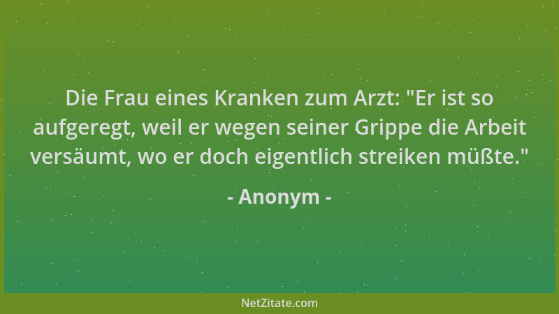 Anonym - Die Frau eines Kranken zum Arzt:  "Er ist so aufgeregt, weil er wegen seiner Grippe die Arbeit versäumt, wo er doch...
