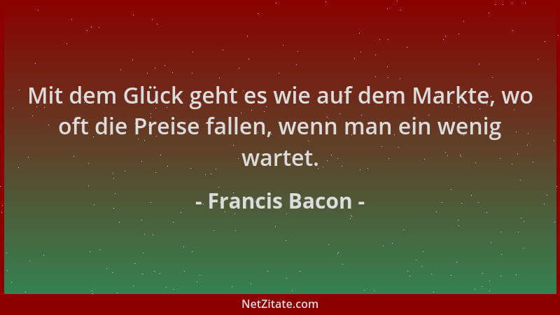 Francis Bacon - Mit dem Glück geht es wie auf dem Markte, wo oft die Preise fallen, wenn man ein wenig wartet....