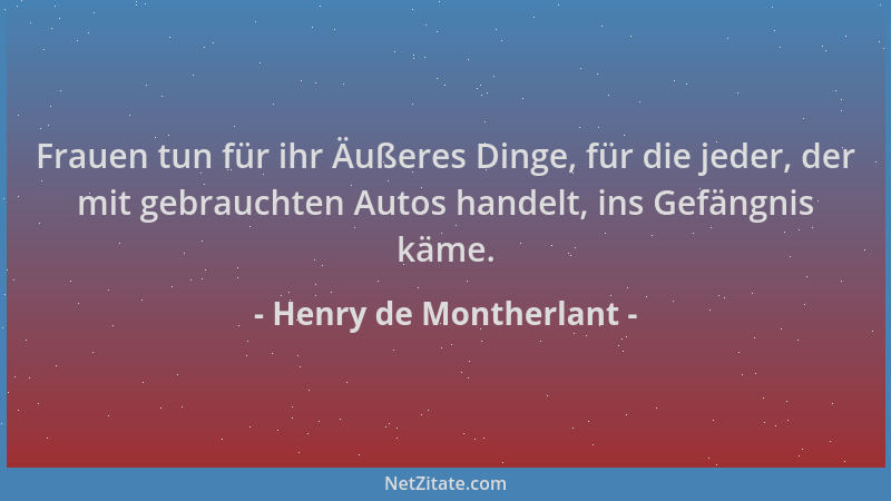 Henry de Montherlant - Frauen tun für ihr Äußeres Dinge, für die jeder, der mit gebrauchten Autos handelt, ins Gefängnis kä...