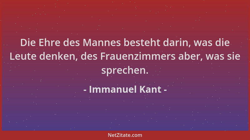 Immanuel Kant - Die Ehre des Mannes besteht darin, was die Leute denken, des Frauenzimmers aber, was sie sprechen....