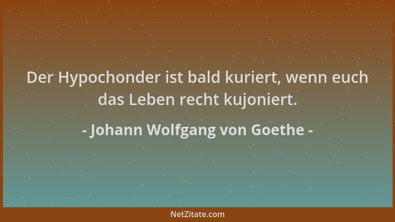 Johann Wolfgang von Goethe - Der Hypochonder ist bald kuriert, wenn euch das Leben recht kujoniert....