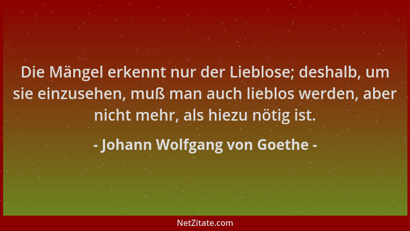 Johann Wolfgang von Goethe - Die Mängel erkennt nur der Lieblose; deshalb, um sie einzusehen, muß man auch lieblos werden,...
