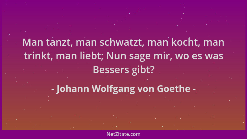 Johann Wolfgang von Goethe - Man tanzt, man schwatzt, man kocht, man trinkt, man liebt; Nun sage mir, wo es was Bessers gib...