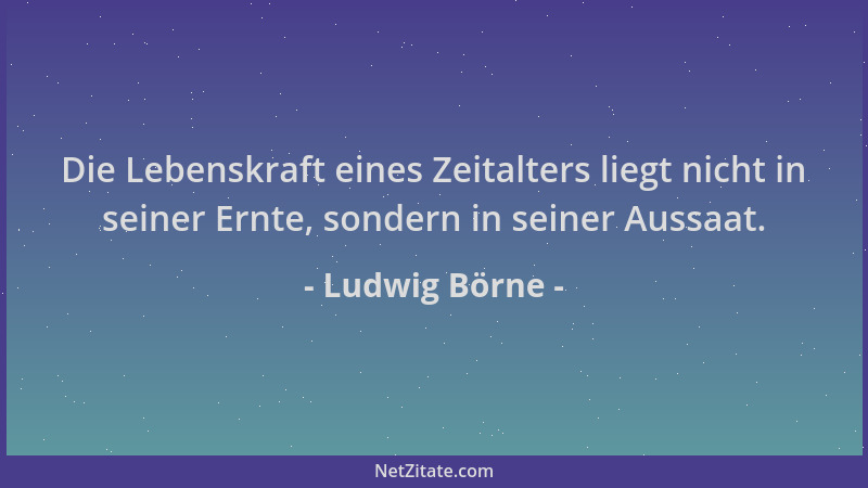 Ludwig Börne - Die Lebenskraft eines Zeitalters liegt nicht in seiner Ernte, sondern in seiner Aussaat....