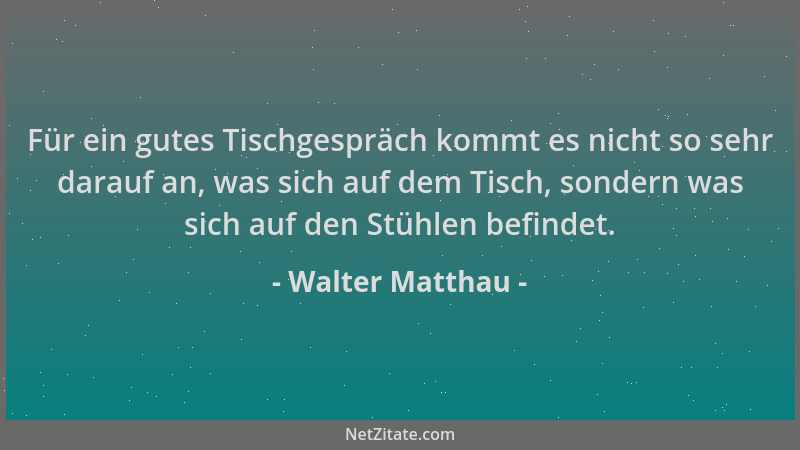 Walter Matthau - Für ein gutes Tischgespräch kommt es nicht so sehr darauf an, was sich auf dem Tisch, sondern was sich auf...