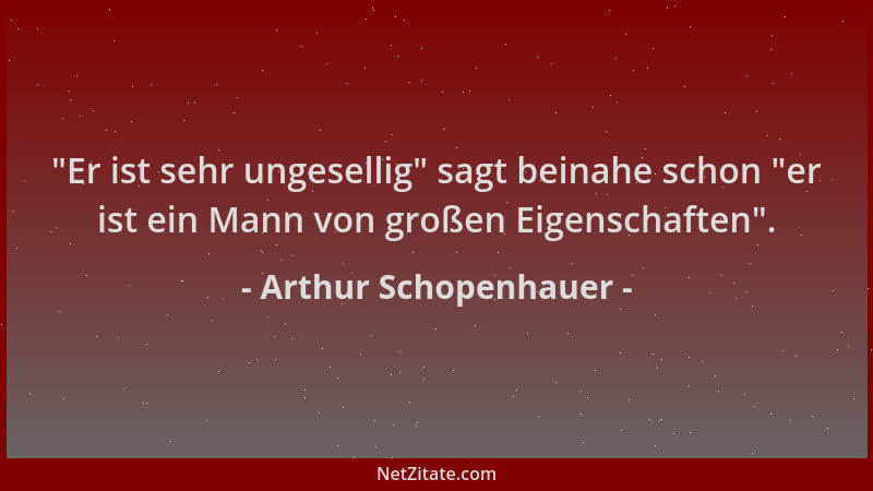 Arthur Schopenhauer -  "Er ist sehr ungesellig " sagt beinahe schon  "er ist ein Mann von großen Eigenschaften "....