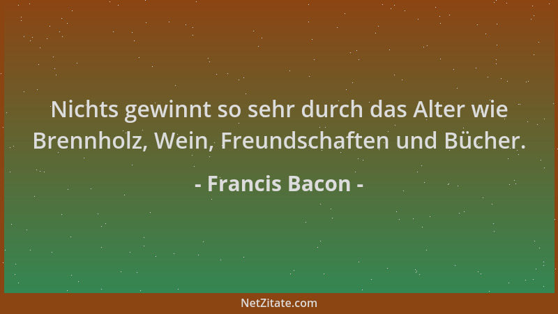Francis Bacon - Nichts gewinnt so sehr durch das Alter wie Brennholz, Wein, Freundschaften und Bücher....