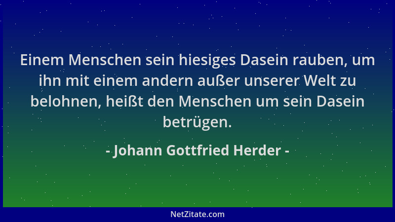 Johann Gottfried Herder - Einem Menschen sein hiesiges Dasein rauben, um ihn mit einem andern außer unserer Welt zu belohne...
