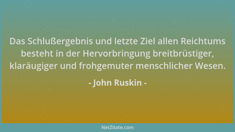 John Ruskin - Das Schlußergebnis und letzte Ziel allen Reichtums besteht in der Hervorbringung breitbrüstiger, klaräugiger...