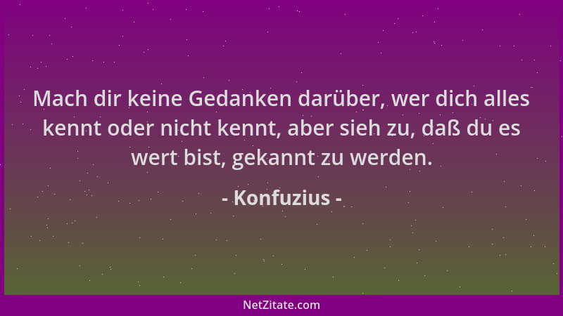 Konfuzius - Mach dir keine Gedanken darüber, wer dich alles kennt oder nicht kennt, aber sieh zu, daß du es wert bist, geka...