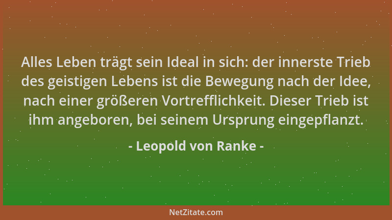 Leopold von Ranke - Alles Leben trägt sein Ideal in sich: der innerste Trieb des geistigen Lebens ist die Bewegung nach der...