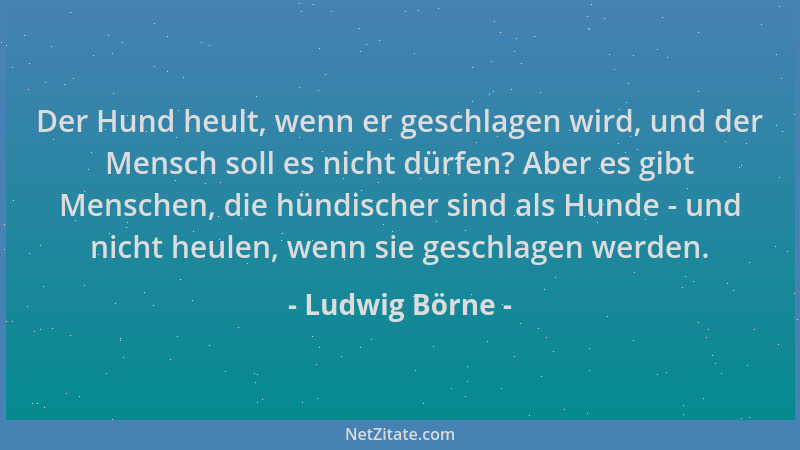 Ludwig Börne - Der Hund heult, wenn er geschlagen wird, und der Mensch soll es nicht dürfen? Aber es gibt Menschen, die hün...