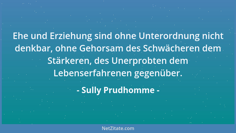 Sully Prudhomme - Ehe und Erziehung sind ohne Unterordnung nicht denkbar, ohne Gehorsam des Schwächeren dem Stärkeren, des...