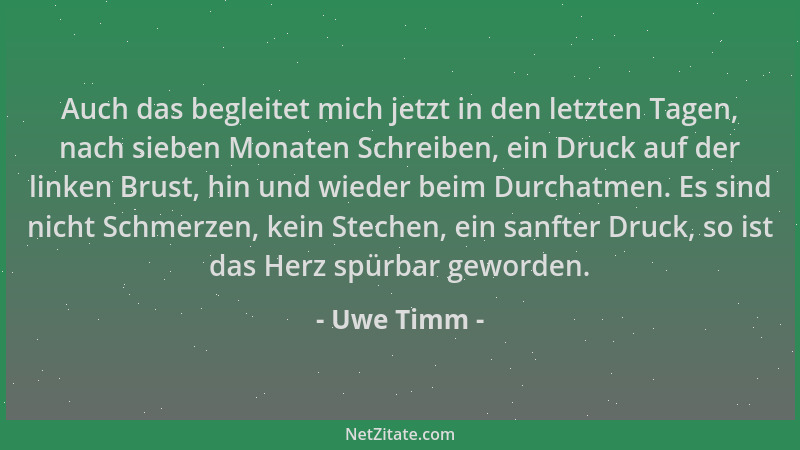 Uwe Timm - Auch das begleitet mich jetzt in den letzten Tagen, nach sieben Monaten Schreiben, ein Druck auf der linken Brus...