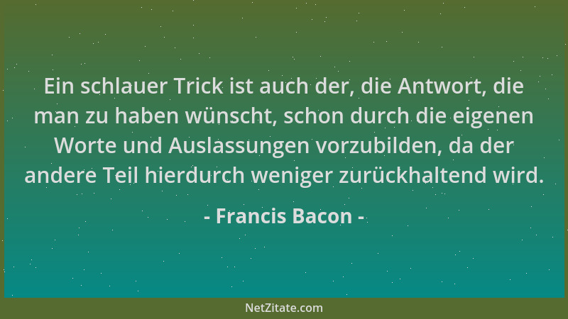 Francis Bacon - Ein schlauer Trick ist auch der, die Antwort, die man zu haben wünscht, schon durch die eigenen Worte und A...