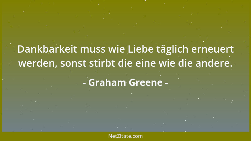 Graham Greene - Dankbarkeit muss wie Liebe täglich erneuert werden, sonst stirbt die eine wie die andere....