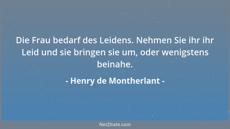 Henry de Montherlant - Die Frau bedarf des Leidens. Nehmen Sie ihr ihr Leid und sie bringen sie um, oder wenigstens beinahe...