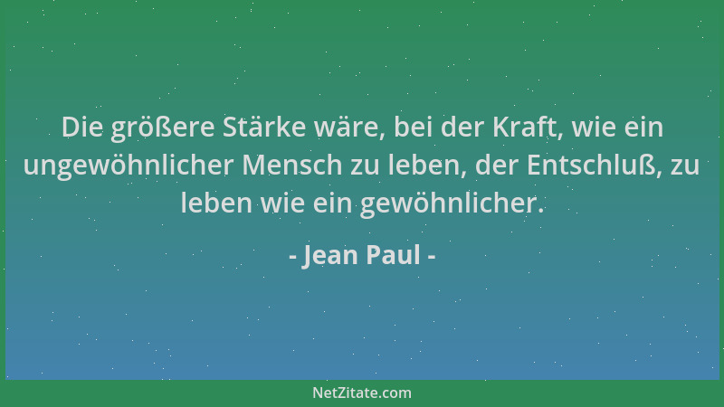 Jean Paul - Die größere Stärke wäre, bei der Kraft, wie ein ungewöhnlicher Mensch zu leben, der Entschluß, zu leben wie ein...