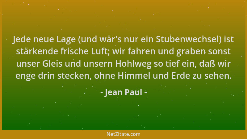 Jean Paul - Jede neue Lage (und wär 's nur ein Stubenwechsel) ist stärkende frische Luft; wir fahren und graben sonst unser...