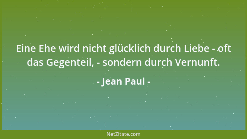 Jean Paul - Eine Ehe wird nicht glücklich durch Liebe - oft das Gegenteil, - sondern durch Vernunft....