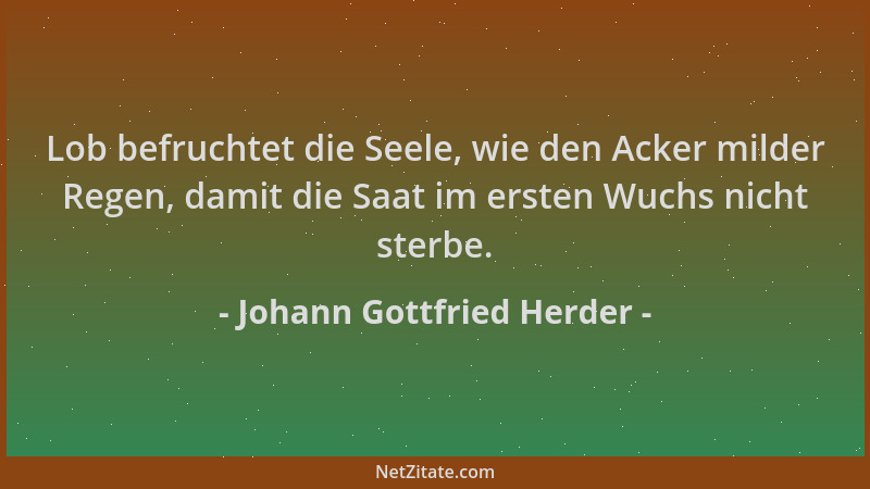 Johann Gottfried Herder - Lob befruchtet die Seele, wie den Acker milder Regen, damit die Saat im ersten Wuchs nicht sterbe...
