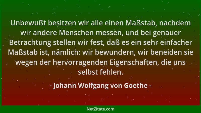 Johann Wolfgang von Goethe - Unbewußt besitzen wir alle einen Maßstab, nachdem wir andere Menschen messen, und bei genauer...