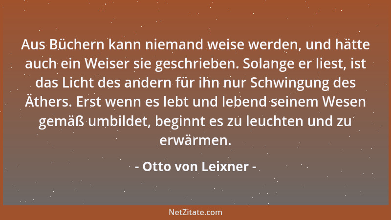 Otto von Leixner - Aus Büchern kann niemand weise werden, und hätte auch ein Weiser sie geschrieben. Solange er liest, ist...