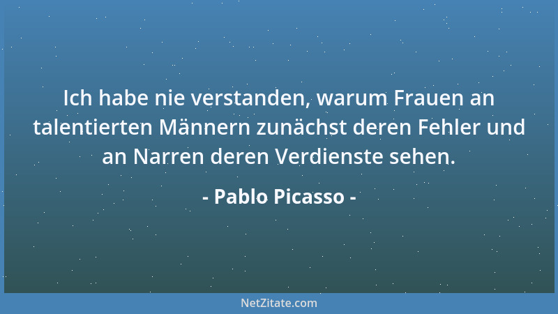 Pablo Picasso - Ich habe nie verstanden, warum Frauen an talentierten Männern zunächst deren Fehler und an Narren deren Ver...