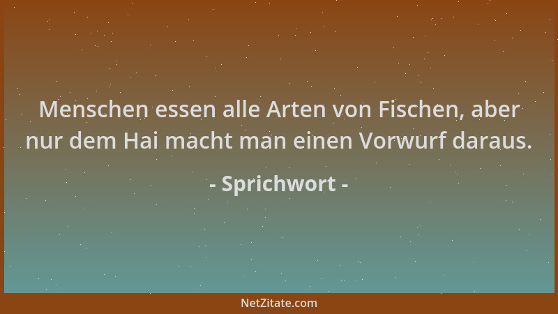 Sprichwort - Menschen essen alle Arten von Fischen, aber nur dem Hai macht man einen Vorwurf daraus....