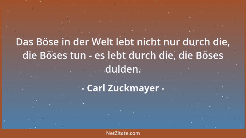 Carl Zuckmayer - Das Böse in der Welt lebt nicht nur durch die, die Böses tun - es lebt durch die, die Böses dulden....