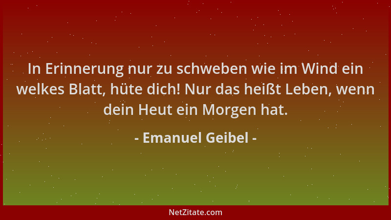 Emanuel Geibel - In Erinnerung nur zu schweben wie im Wind ein welkes Blatt, hüte dich! Nur das heißt Leben, wenn dein Heut...
