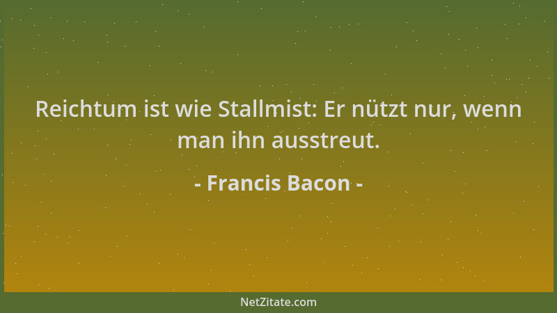 Francis Bacon - Reichtum ist wie Stallmist: Er nützt nur, wenn man ihn ausstreut....