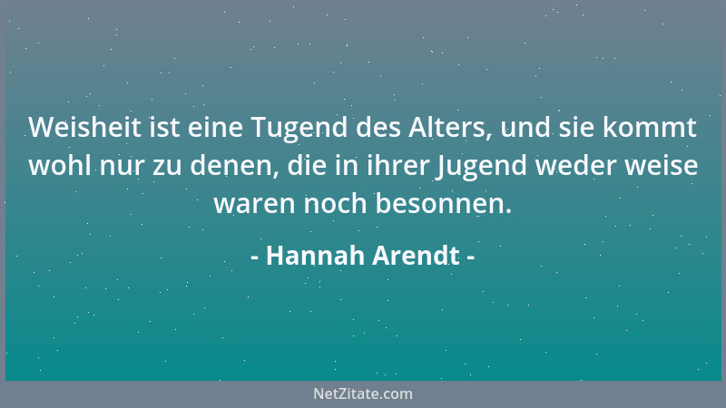 Hannah Arendt - Weisheit ist eine Tugend des Alters, und sie kommt wohl nur zu denen, die in ihrer Jugend weder weise waren...
