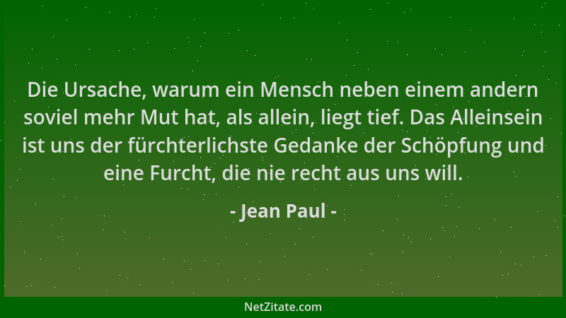 Jean Paul - Die Ursache, warum ein Mensch neben einem andern soviel mehr Mut hat, als allein, liegt tief. Das Alleinsein is...