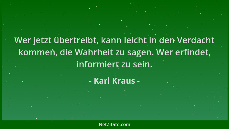 Karl Kraus - Wer jetzt übertreibt, kann leicht in den Verdacht kommen, die Wahrheit zu sagen. Wer erfindet, informiert zu s...