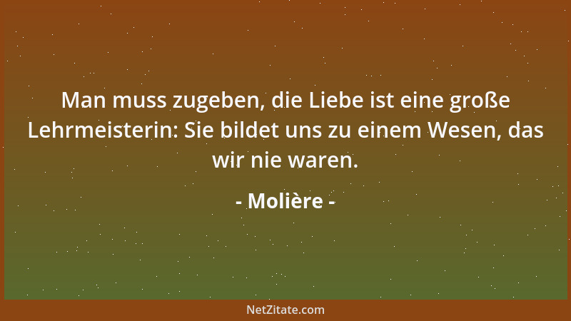 Molière - Man muss zugeben, die Liebe ist eine große Lehrmeisterin: Sie bildet uns zu einem Wesen, das wir nie waren....